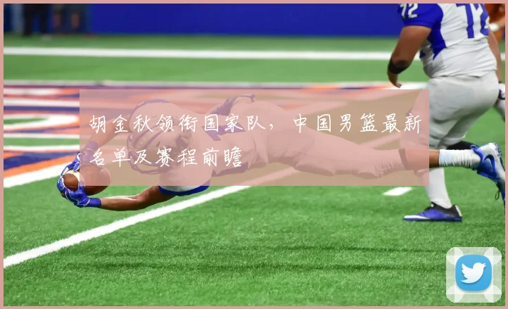 胡金秋领衔国家队,中国男篮最新名单及赛程前瞻