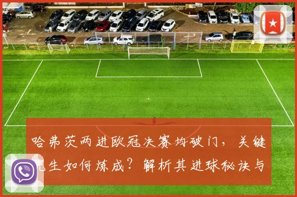 哈弗茨两进欧冠决赛均破门,关键先生如何炼成?解析其进球秘诀与战术作用