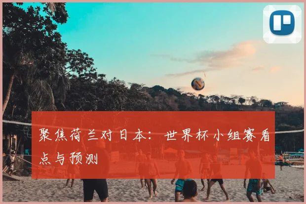 聚焦荷兰对日本:世界杯小组赛看点与预测