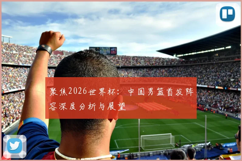 聚焦2026世界杯:中国男篮首发阵容深度分析与展望