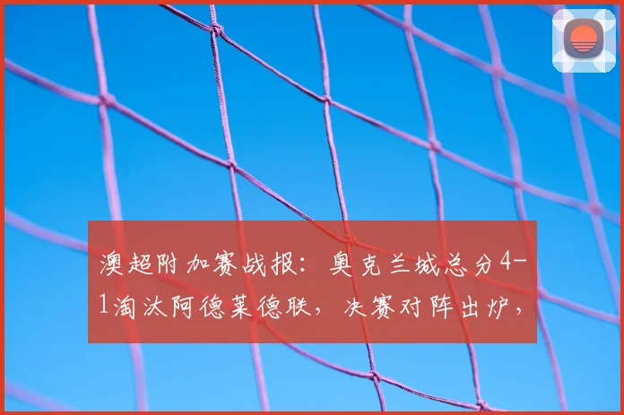 澳超附加赛战报:奥克兰城总分4-1淘汰阿德莱德联,决赛对阵出炉,山姆点射建功