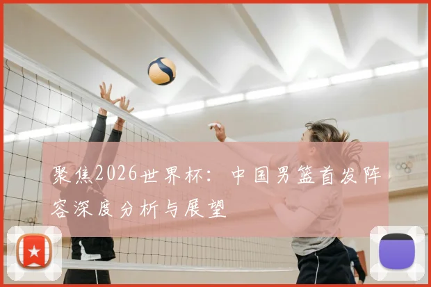 聚焦2026世界杯:中国男篮首发阵容深度分析与展望