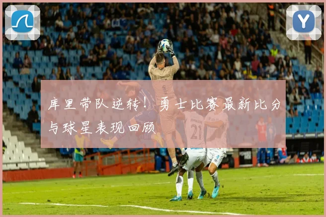 库里带队逆转!勇士比赛最新比分与球星表现回顾