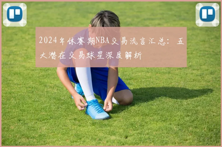 2024年休赛期NBA交易流言汇总:五大潜在交易球星深度解析