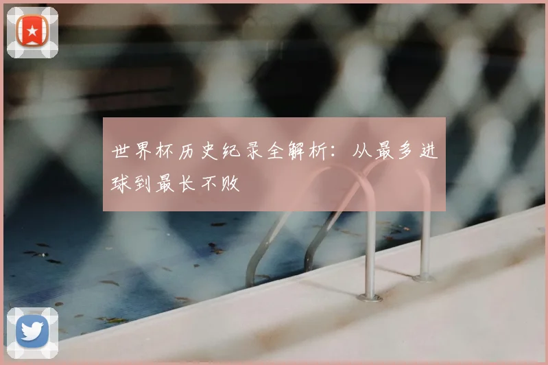 世界杯历史纪录全解析：从最多进球到最长不败