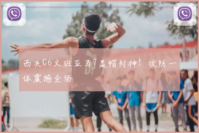 西决G6文班亚马7盖帽封神！攻防一体震撼全场