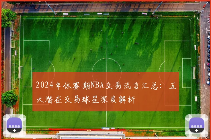 2024年休赛期NBA交易流言汇总:五大潜在交易球星深度解析