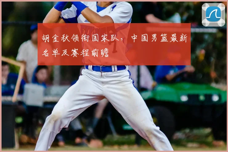 胡金秋领衔国家队,中国男篮最新名单及赛程前瞻