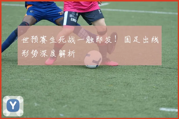 世预赛生死战一触即发！国足出线形势深度解析