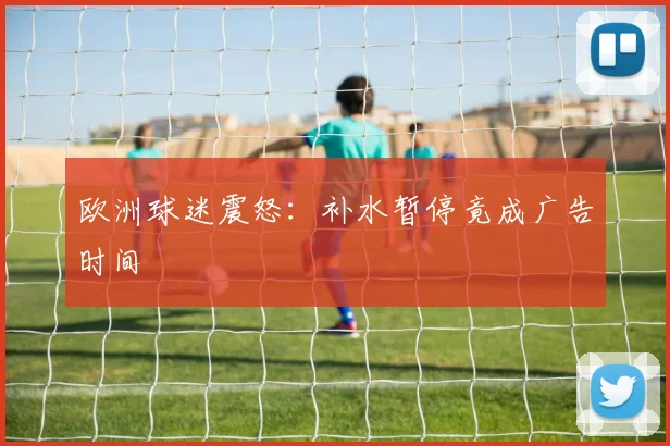 欧洲球迷震怒：补水暂停竟成广告时间