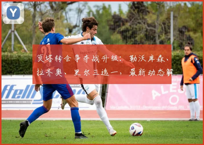 莫塔转会争夺战升级:勒沃库森、拉齐奥、里尔三选一,最新动态解析