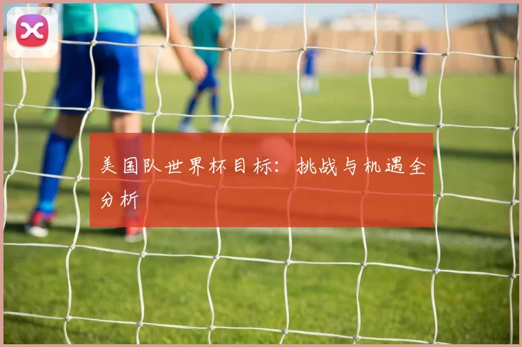 美国队世界杯目标：挑战与机遇全分析