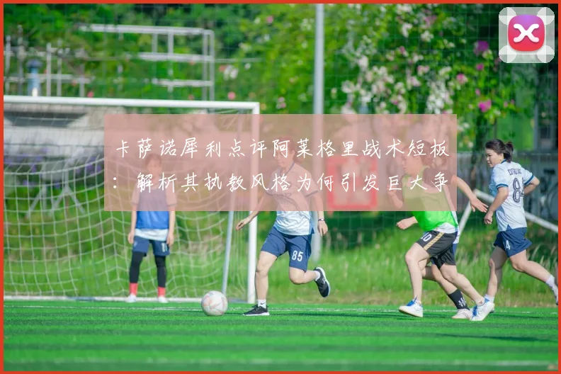 卡萨诺犀利点评阿莱格里战术短板:解析其执教风格为何引发巨大争议