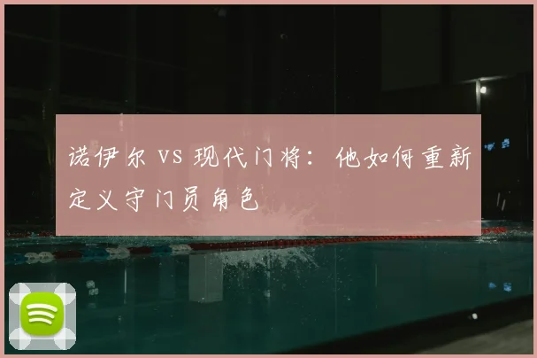 诺伊尔 vs 现代门将:他如何重新定义守门员角色