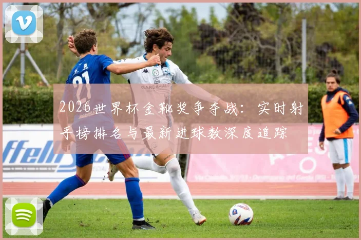 2026世界杯金靴奖争夺战:实时射手榜排名与最新进球数深度追踪