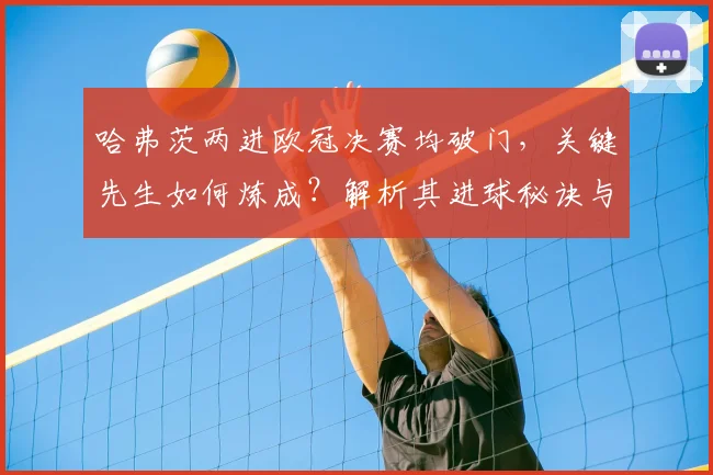 哈弗茨两进欧冠决赛均破门,关键先生如何炼成?解析其进球秘诀与战术作用